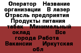 Оператор › Название организации ­ В-лазер › Отрасль предприятия ­ Продукты питания, табак › Минимальный оклад ­ 17 000 - Все города Работа » Вакансии   . Иркутская обл.